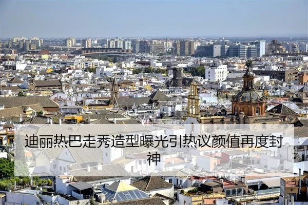 迪丽热巴走秀造型曝光引热议颜值再度封神